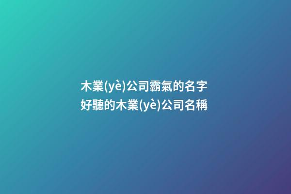 木業(yè)公司霸氣的名字 好聽的木業(yè)公司名稱-第1張-公司起名-玄機(jī)派